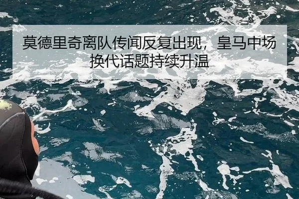 莫德里奇离队传闻反复出现，皇马中场换代话题持续升温
