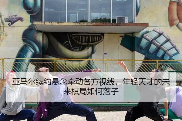 亚马尔续约悬念牵动各方视线，年轻天才的未来棋局如何落子